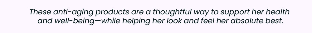 These anti-aging products are a thoughtful way to support her health and well-being—while helping her look and feel her absolute best.