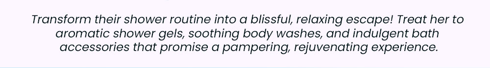 Transform their shower routine into a blissful, relaxing escape! Treat her to aromatic shower gels, soothing body washes, and indulgent bath accessories that promise a pampering, rejuvenating experience.